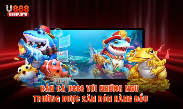 Bắn cá U888 với những ngư trường được săn đón hàng đầu
